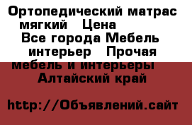 Ортопедический матрас мягкий › Цена ­ 6 743 - Все города Мебель, интерьер » Прочая мебель и интерьеры   . Алтайский край